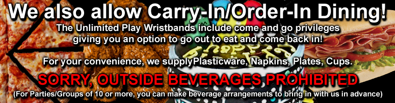 We also allow Carry-In/Order-In Dining! The Unlimited Play Wristbands include come and go privileges. Giving you an option to go out to eat and come back in! For your convenience, we supply Plasticware, Napkins, Plates, Cups.