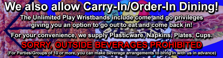We also allow Carry-In/Order-In Dining! The Unlimited Play Wristbands include come and go privileges. Giving you an option to go out to eat and come back in! For your convenience, we supply Plasticware, Napkins, Plates, Cups.