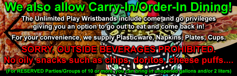 We also allow Carry-In/Order-In Dining! The Unlimited Play Wristbands include come and go privileges. Giving you an option to go out to eat and come back in! For your convenience, we supply Plasticware, Napkins, Plates, Cups.