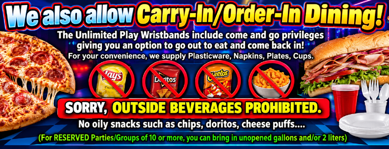 We also allow Carry-In/Order-In Dining! The Unlimited Play Wristbands include come and go privileges. Giving you an option to go out to eat and come back in! For your convenience, we supply Plasticware, Napkins, Plates, Cups.